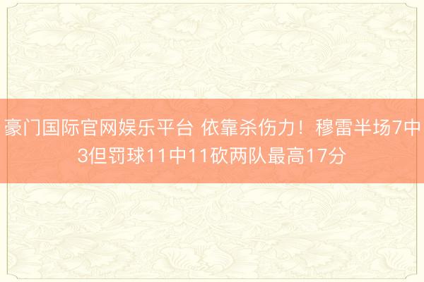 豪门国际官网娱乐平台 依靠杀伤力！穆雷半场7中3但罚球11中11砍两队最高17分