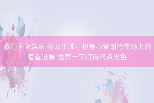 豪门国际娱乐 猛龙主帅:相等心爱谢德在场上的着重进展 他第一节打得终点出色
