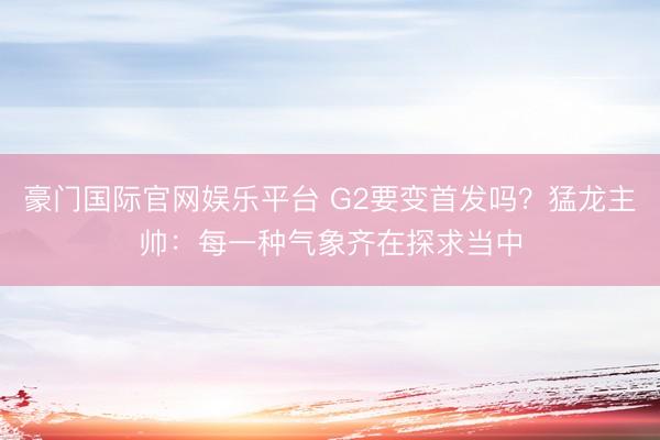 豪门国际官网娱乐平台 G2要变首发吗?猛龙主帅:每一种气象齐在探求当中