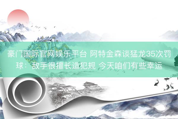 豪门国际官网娱乐平台 阿特金森谈猛龙35次罚球：敌手很擅长造犯规 今天咱们有些幸运