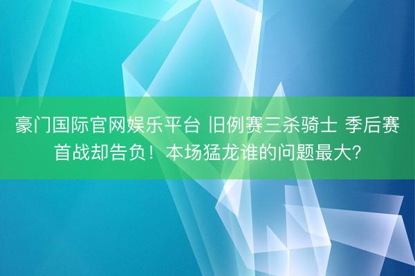 豪门国际官网娱乐平台 旧例赛三杀骑士 季后赛首战却告负！本场猛龙谁的问题最大？