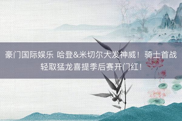 豪门国际娱乐 哈登&米切尔大发神威！骑士首战轻取猛龙喜提季后赛开门红！
