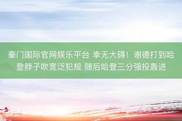 豪门国际官网娱乐平台 幸无大碍！谢德打到哈登脖子吹宽泛犯规 随后哈登三分强投轰进