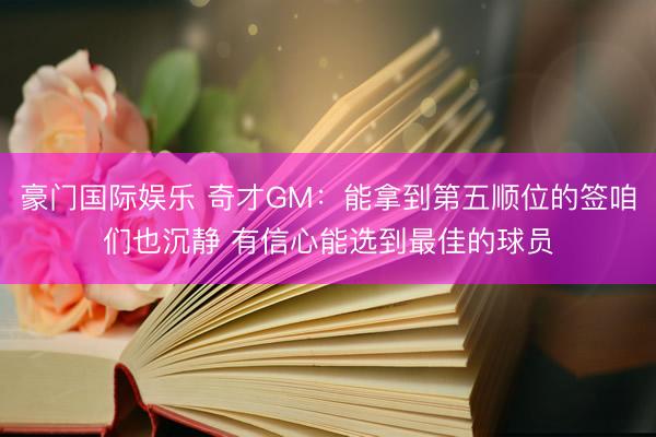 豪门国际娱乐 奇才GM:能拿到第五顺位的签咱们也沉静 有信心能选到最佳的球员