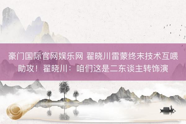 豪门国际官网娱乐网 翟晓川雷蒙终末技术互喂助攻！翟晓川：咱们这是二东谈主转饰演