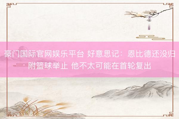 豪门国际官网娱乐平台 好意思记：恩比德还没归附篮球举止 他不太可能在首轮复出