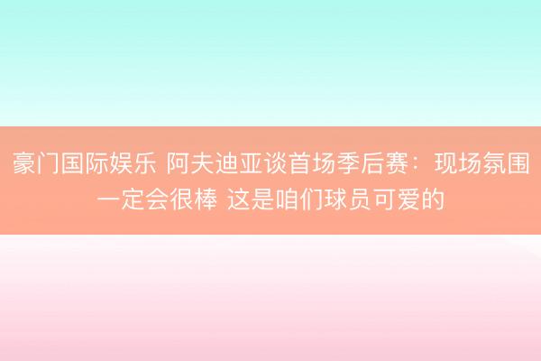 豪门国际娱乐 阿夫迪亚谈首场季后赛：现场氛围一定会很棒 这是咱们球员可爱的