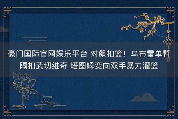豪门国际官网娱乐平台 对飙扣篮！乌布雷单臂隔扣武切维奇 塔图姆变向双手暴力灌篮