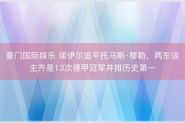豪门国际娱乐 诺伊尔追平托马斯·穆勒，两东谈主齐是13次德甲冠军并排历史第一