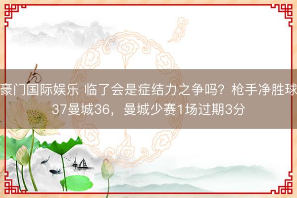 豪门国际娱乐 临了会是症结力之争吗?枪手净胜球37曼城36,曼城少赛1场过期3分