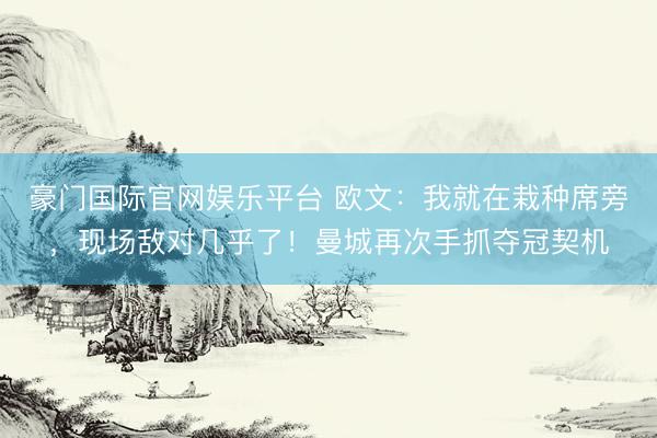 豪门国际官网娱乐平台 欧文:我就在栽种席旁,现场敌对几乎了!曼城再次手抓夺冠契机