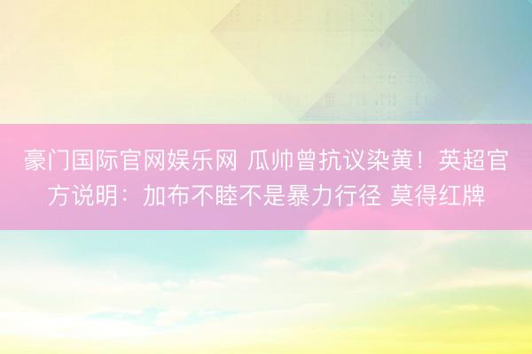 豪门国际官网娱乐网 瓜帅曾抗议染黄！英超官方说明：加布不睦不是暴力行径 莫得红牌