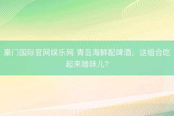 豪门国际官网娱乐网 青岛海鲜配啤酒，这组合吃起来啥味儿？