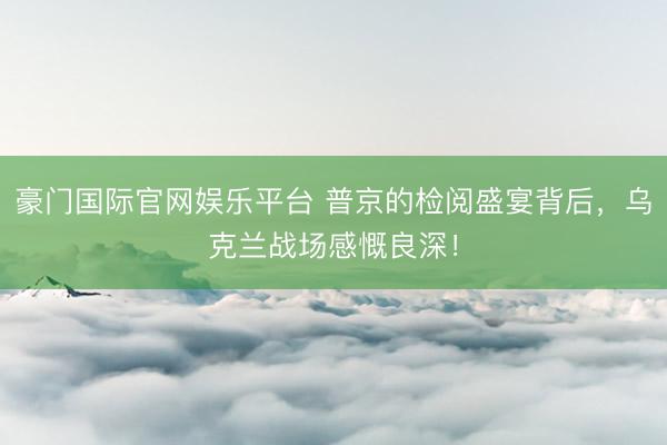 豪门国际官网娱乐平台 普京的检阅盛宴背后，乌克兰战场感慨良深！