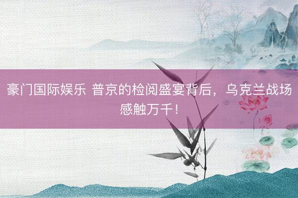 豪门国际娱乐 普京的检阅盛宴背后,乌克兰战场感触万千!