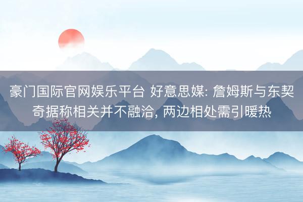 豪门国际官网娱乐平台 好意思媒: 詹姆斯与东契奇据称相关并不融洽, 两边相处需引暖热
