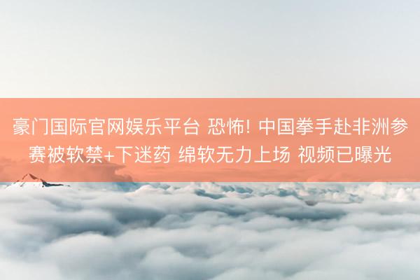 豪门国际官网娱乐平台 恐怖! 中国拳手赴非洲参赛被软禁+下迷药 绵软无力上场 视频已曝光