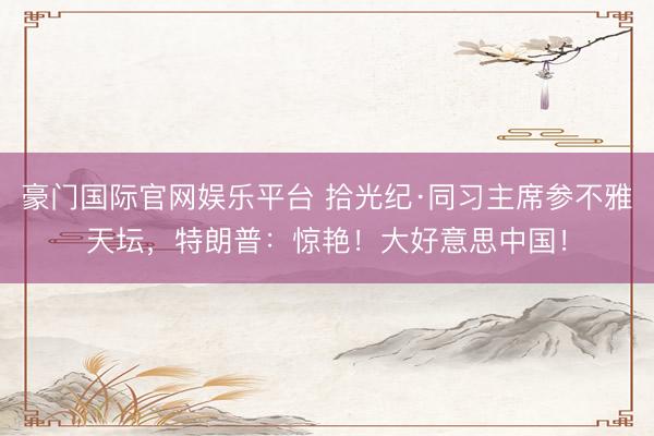 豪门国际官网娱乐平台 拾光纪·同习主席参不雅天坛，特朗普：惊艳！大好意思中国！