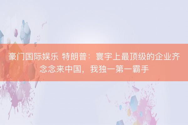 豪门国际娱乐 特朗普:寰宇上最顶级的企业齐念念来中国,我独一第一霸手