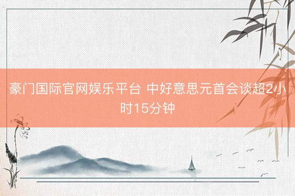 豪门国际官网娱乐平台 中好意思元首会谈超2小时15分钟
