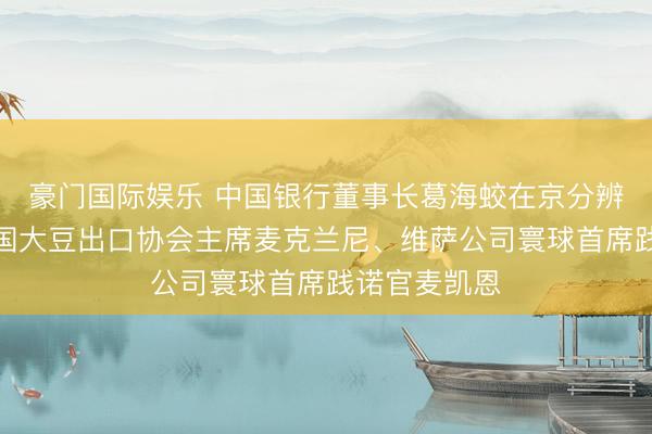 豪门国际娱乐 中国银行董事长葛海蛟在京分辨会见好意思国大豆出口协会主席麦克兰尼、维萨公司寰球首席践诺官麦凯恩