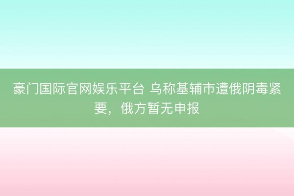 豪门国际官网娱乐平台 乌称基辅市遭俄阴毒紧要,俄方暂无申报