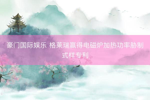豪门国际娱乐 格莱瑞赢得电磁炉加热功率胁制式样专利