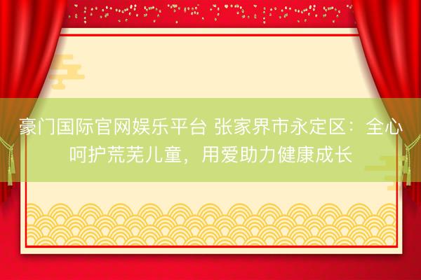 豪门国际官网娱乐平台 张家界市永定区：全心呵护荒芜儿童，用爱助力健康成长