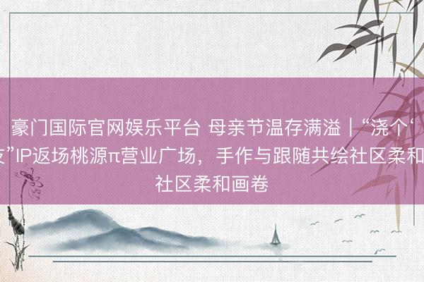 豪门国际官网娱乐平台 母亲节温存满溢|“浇个‘萌’友”IP返场桃源π营业广场,手作与跟随共绘社区柔和画卷