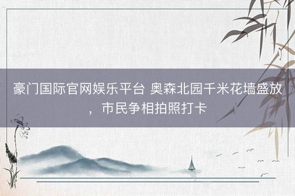 豪门国际官网娱乐平台 奥森北园千米花墙盛放，市民争相拍照打卡