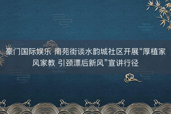 豪门国际娱乐 南苑街谈水韵城社区开展“厚植家风家教 引颈漂后新风”宣讲行径