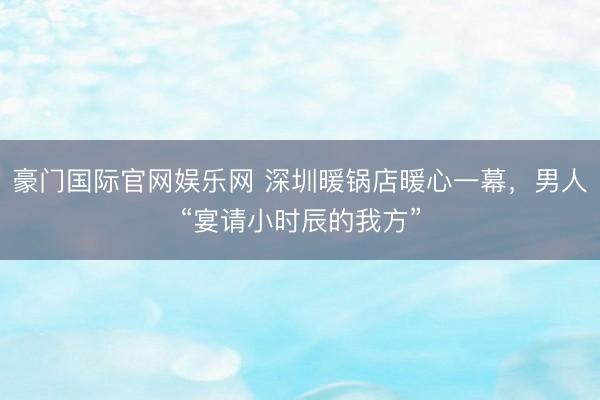 豪门国际官网娱乐网 深圳暖锅店暖心一幕,男人“宴请小时辰的我方”
