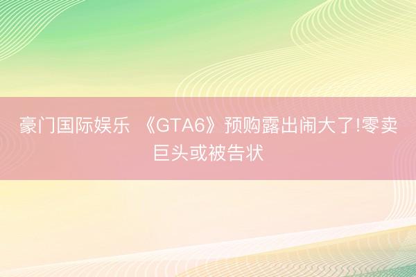 豪门国际娱乐 《GTA6》预购露出闹大了!零卖巨头或被告状