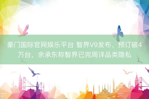 豪门国际官网娱乐平台 智界V9发布、预订破4万台,余承东称智界已完周详品类隐私