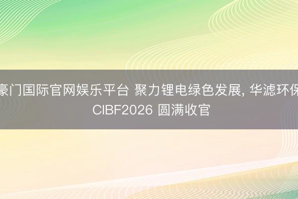 豪门国际官网娱乐平台 聚力锂电绿色发展, 华滤环保 CIBF2026 圆满收官