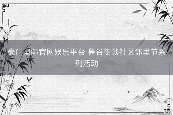 豪门国际官网娱乐平台 鲁谷街谈社区邻里节系列活动