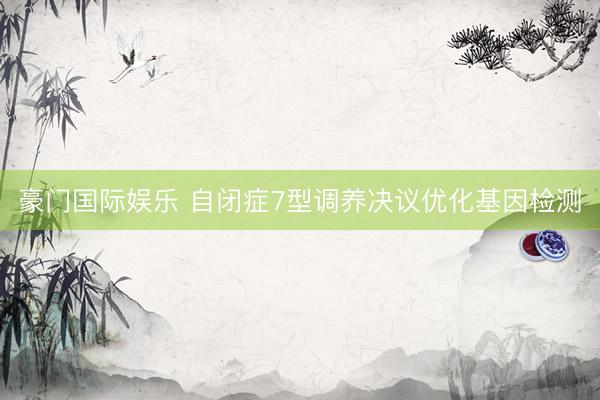 豪门国际娱乐 自闭症7型调养决议优化基因检测