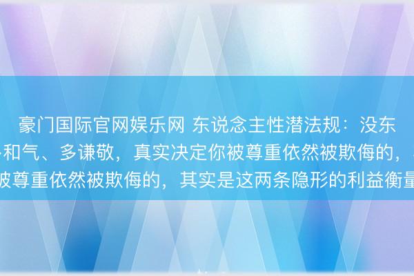 豪门国际官网娱乐网 东说念主性潜法规:没东说念主果真确乎你有多和气、多谦敬,真实决定你被尊重依然被欺侮的,其实是这两条隐形的利益衡量链