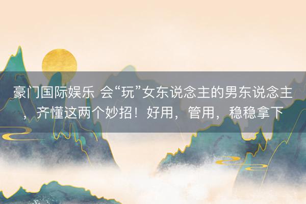 豪门国际娱乐 会“玩”女东说念主的男东说念主,齐懂这两个妙招!好用,管用,稳稳拿下