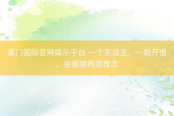 豪门国际官网娱乐平台 一个东谈主，一朝开悟，会驱除两层捏念