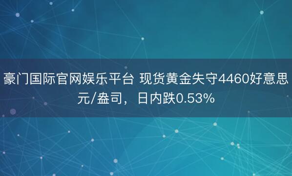 豪门国际官网娱乐平台 现货黄金失守4460好意思元/盎司,日内跌0.53%