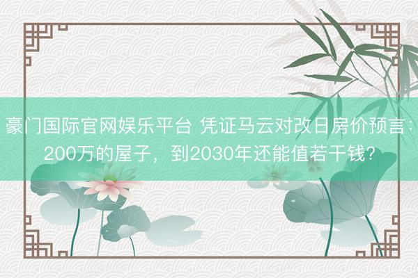 豪门国际官网娱乐平台 凭证马云对改日房价预言:200万的屋子,到2030年还能值若干钱?
