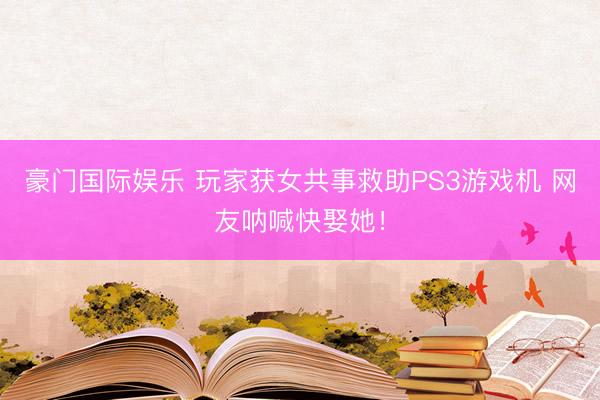 豪门国际娱乐 玩家获女共事救助PS3游戏机 网友呐喊快娶她!