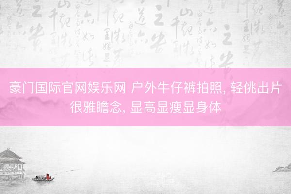 豪门国际官网娱乐网 户外牛仔裤拍照， 轻佻出片很雅瞻念， 显高显瘦显身体