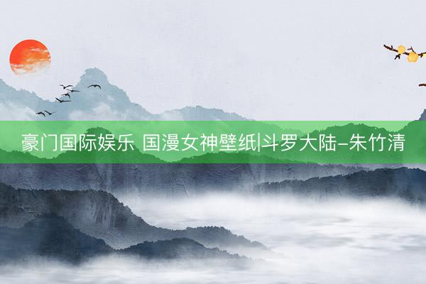 豪门国际娱乐 国漫女神壁纸|斗罗大陆-朱竹清