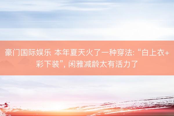 豪门国际娱乐 本年夏天火了一种穿法: “白上衣+彩下装”， 闲雅减龄太有活力了