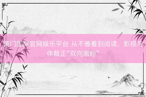 豪门国际官网娱乐平台 从不雅看到阅读,影视与体裁正“双向圈粉”