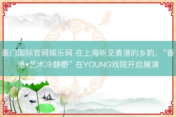 豪门国际官网娱乐网 在上海听见香港的乡韵,“香港•艺术冷静嘢” 在YOUNG戏院开启展演