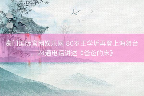 豪门国际官网娱乐网 80岁王学圻再登上海舞台,24通电话讲述《爸爸的床》