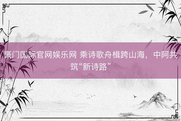 豪门国际官网娱乐网 乘诗歌舟楫跨山海,中阿共筑“新诗路”